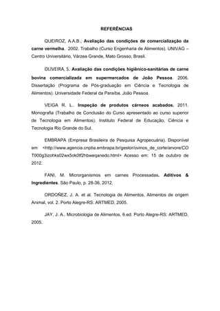 REFERÊNCIAS
QUEIROZ, A.A.B.; Avaliação das condições de comercialização da
carne vermelha. 2002. Trabalho (Curso Engenharia de Alimentos). UNIVAG –
Centro Universitário, Várzea Grande, Mato Grosso, Brasil.
OLIVEIRA, S. Avaliação das condições higiênico-sanitárias de carne
bovina comercializada em supermercados de João Pessoa. 2006.
Dissertação (Programa de Pós-graduação em Ciência e Tecnologia de
Alimentos). Universidade Federal da Paraíba. João Pessoa.
VEIGA R. L.. Inspeção de produtos cárneos acabados. 2011.
Monografia (Trabalho de Conclusão do Curso apresentado ao curso superior
de Tecnologia em Alimentos). Instituto Federal de Educação, Ciência e
Tecnologia Rio Grande do Sul.
EMBRAPA (Empresa Brasileira de Pesquisa Agropecuária). Disponível
em <http://www.agencia.cnptia.embrapa.br/gestor/ovinos_de_corte/arvore/CO
T000g3izohks02wx5ok0tf2hbweqanedo.html> Acesso em: 15 de outubro de
2012.
FANI, M. Microrganismos em carnes Processadas. Aditivos &
Ingredientes. São Paulo, p. 28-36, 2012.
ORDOÑEZ, J. A. et al. Tecnologia de Alimentos. Alimentos de origem
Animal, vol. 2. Porto Alegre-RS: ARTMED, 2005.
JAY, J. A.. Microbiologia de Alimentos, 6.ed. Porto Alegre-RS: ARTMED,
2005.
 