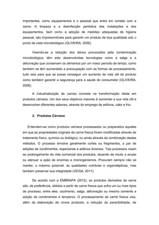 importantes, como equipamentos e o pessoal que entra em contato com a
carne. A limpeza e a desinfecção periódica das instalações e dos
equipamentos, bem como a adoção de medidas adequadas de higiene
pessoal, são imprescindíveis para garantir um produto de boa qualidade sob o
ponto de vista microbiológico (OLIVEIRA, 2006).
Visando-se a redução dos danos provocados pela contaminação
microbiológica, têm sido desenvolvidas tecnologias como a salga e a
defumação que conservam os alimentos por um maior período de tempo, como
também se têm aumentado a preocupação com as formas de processamento,
tudo isso para que se possa conseguir um aumento da vida útil do produto
como também garantir a segurança para a saúde do consumidor (OLIVEIRA,
2006).
A industrialização de carnes consiste na transformação desta em
produtos cárneos. Um dos seus objetivos maiores é aumentar a sua vida útil e
desenvolver diferentes sabores, através do emprego de aditivos, calor e frio.
2. Produtos Cárneos
Entendem-se como produtos cárneos processados ou preparados aqueles
em que as propriedades originais da carne fresca foram modificadas através de
tratamento físico, químico ou biológico, ou ainda através da combinação destes
métodos. O processo envolve geralmente cortes ou fragmentos, a par de
adições de condimentos, especiarias e aditivos diversos. Tais processos visam
ao prolongamento da vida comercial dos produtos, atuando de modo a anular
ou atenuar a ação de enzimas e microrganismos. Procuram sempre não só
manter, o máximo possível, as qualidades nutritivas e organolépticas, mas
também preservar sua integridade (VEIGA, 2011).
De acordo com a EMBRAPA (2012), os produtos derivados da carne
são, de preferência, obtidos a partir de carne fresca que sofra um ou mais tipos
de processo, entre eles, cozimento, salga, defumação ou mesmo somente a
adição de condimentos e temperos. O processamento da carne fresca visa,
além da elaboração de novos produtos, a redução da perecibilidade, de
 