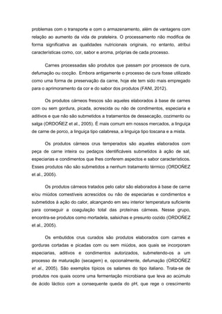 problemas com o transporte e com o armazenamento, além de vantagens com
relação ao aumento da vida de prateleira. O processamento não modifica de
forma significativa as qualidades nutricionais originais, no entanto, atribui
características como, cor, sabor e aroma, próprias de cada processo.
Carnes processadas são produtos que passam por processos de cura,
defumação ou cocção. Embora antigamente o processo de cura fosse utilizado
como uma forma de preservação da carne, hoje ele tem sido mais empregado
para o aprimoramento da cor e do sabor dos produtos (FANI, 2012).
Os produtos cárneos frescos são aqueles elaborados à base de carnes
com ou sem gordura, picada, acrescida ou não de condimentos, especiaria e
aditivos e que não são submetidos a tratamentos de dessecação, cozimento ou
salga (ORDOÑEZ et al., 2005). É mais comum em nossos mercados, a linguiça
de carne de porco, a linguiça tipo calabresa, a linguiça tipo toscana e a mista.
Os produtos cárneos crus temperados são aqueles elaborados com
peça de carne inteira ou pedaços identificáveis submetidos à ação de sal,
especiarias e condimentos que lhes conferem aspectos e sabor característicos.
Esses produtos não são submetidos a nenhum tratamento térmico (ORDOÑEZ
et al., 2005).
Os produtos cárneos tratados pelo calor são elaborados à base de carne
e/ou miúdos comestíveis acrescidos ou não de especiarias e condimentos e
submetidos à ação do calor, alcançando em seu interior temperatura suficiente
para conseguir a coagulação total das proteínas cárneas. Nesse grupo,
encontra-se produtos como mortadela, salsichas e presunto cozido (ORDOÑEZ
et al., 2005).
Os embutidos crus curados são produtos elaborados com carnes e
gorduras cortadas e picadas com ou sem miúdos, aos quais se incorporam
especiarias, aditivos e condimentos autorizados, submetendo-os a um
processo de maturação (secagem) e, opcionalmente, defumação (ORDOÑEZ
et al., 2005). São exemplos típicos os salames do tipo italiano. Trata-se de
produtos nos quais ocorre uma fermentação microbiana que leva ao acúmulo
de ácido láctico com a consequente queda do pH, que rege o crescimento
 
