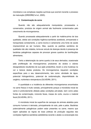 microbiano e as complexas reações químicas que ocorrem durante o processo
de maturação (ORDOÑEZ et al., 2005).
3. Contaminação da carne
Quando não são adequadamente manipulados, processados e
conservados, produtos de origem animal são facilmente contaminados pelo
crescimento de microrganismos.
Quando processada adequadamente a partir de matéria-prima de boa
qualidade, obtida sob condições higiênico-sanitárias aceitáveis, armazenada e
transportada corretamente, a carne bovina é certamente uma fonte de saúde
imprescindível ao ser humano. Mas, quando os padrões sanitários de
qualidade não são notados, torna-se veículo de doenças devido à presença de
bactérias patogênicas capazes de provocar graves quadros de toxinfecções
alimentares.
Tanto a deterioração da carne quanto à de seus derivados, ocasionada
pela proliferação de microrganismos produtores de ácidos e odores
desagradáveis resultantes de sua ação proteolítica, levam a uma mudança na
cor e textura destes produtos. Os microrganismos requerem condições
específicas para o seu desenvolvimento, tais como: atividade de água,
potencial hidrogeniônico, potencial de oxidorredução, disponibilidade de
oxigênio, nutrientes e temperatura (OLIVEIRA, 2011).
A quantidade e a incidência de diferentes microrganismos encontrados
na carne fresca é muito variada, principalmente porque a microbiota inicial da
carne é profundamente afetada pelas condições pré-abate, bem como pelas
fontes de contaminação, incluindo facas, mesas de corte, couros e material
fecal (OLIVEIRA, 2011).
A microbiota inicial da superfície de carcaças de animais abatidos para
consumo humano é derivada, principalmente do solo, pele e pelos. Bactérias
potencialmente patogênicas podem estar presentes na carne, mesmo que
sejam aplicadas as regras de boas práticas de produção seguidas das
condições higiênico-sanitárias satisfatórias durante o abate e a evisceração dos
 