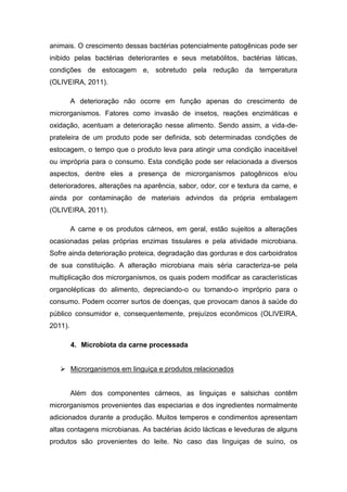 animais. O crescimento dessas bactérias potencialmente patogênicas pode ser
inibido pelas bactérias deteriorantes e seus metabólitos, bactérias láticas,
condições de estocagem e, sobretudo pela redução da temperatura
(OLIVEIRA, 2011).
A deterioração não ocorre em função apenas do crescimento de
microrganismos. Fatores como invasão de insetos, reações enzimáticas e
oxidação, acentuam a deterioração nesse alimento. Sendo assim, a vida-de-
prateleira de um produto pode ser definida, sob determinadas condições de
estocagem, o tempo que o produto leva para atingir uma condição inaceitável
ou imprópria para o consumo. Esta condição pode ser relacionada a diversos
aspectos, dentre eles a presença de microrganismos patogênicos e/ou
deterioradores, alterações na aparência, sabor, odor, cor e textura da carne, e
ainda por contaminação de materiais advindos da própria embalagem
(OLIVEIRA, 2011).
A carne e os produtos cárneos, em geral, estão sujeitos a alterações
ocasionadas pelas próprias enzimas tissulares e pela atividade microbiana.
Sofre ainda deterioração proteica, degradação das gorduras e dos carboidratos
de sua constituição. A alteração microbiana mais séria caracteriza-se pela
multiplicação dos microrganismos, os quais podem modificar as características
organolépticas do alimento, depreciando-o ou tornando-o impróprio para o
consumo. Podem ocorrer surtos de doenças, que provocam danos à saúde do
público consumidor e, consequentemente, prejuízos econômicos (OLIVEIRA,
2011).
4. Microbiota da carne processada
 Microrganismos em linguiça e produtos relacionados
Além dos componentes cárneos, as linguiças e salsichas contêm
microrganismos provenientes das especiarias e dos ingredientes normalmente
adicionados durante a produção. Muitos temperos e condimentos apresentam
altas contagens microbianas. As bactérias ácido lácticas e leveduras de alguns
produtos são provenientes do leite. No caso das linguiças de suíno, os
 