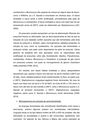 Lactobacillus e Micrococcus são capazes de crescer em alguns tipos de bacon,
como o Wiltshire; já o E. faecalis é encontrado em diversos tipos. O bacon
embalado a vácuo tende a sofrer acidificação, principalmente pela ação de
Micrococcus e Lactobacillus. O bacon embalado a vácuo com baixo teor de sal,
armazenado acima de 200°C, pode ser deteriorado por Staphylococcus (JAY,
2005).
Os presuntos curados apresentam um tipo de deterioração diferente dos
presuntos frescos ou defumados. Isso se deve basicamente ao fato de que as
soluções de cura injetadas contêm açúcares que são fermentados pela biota
natural do presunto e, também, pelos microrganismos injetados presentes na
solução de cura, como os Lactobacillus. Os açúcares são fermentados e
produzem acidez, que pode variar dependendo da parte do presunto. Vários
gêneros de bactérias têm sido apontados como os responsáveis pela
acidificação de presuntos, entre eles Acinetobacter, Bacillus, Pseudomonas,
Lactobacillus, Proteus, Micrococcus e Clostridium. A produção de gás ocorre
em presuntos curados, nos quais os microrganismos do gênero Clostridium
estão presentes (FANI, 2012).
Em estudos com bacon fatiado embalado a vácuo, pesquisadores
descobriram que, quando o bacon com alto teor de sal foi mantido a 200°C por
22 dias, cocos catalase-positivos foram predominantes na flora, ao passo que,
a 300°C, Staphylococcus coagulase-negativos foram dominantes. No caso do
bacon com baixo teor de sal (5 a 7% de NaCI, ao invés de 8% a 12% como no
bacon com alto teor de sal) mantido a 200°C, tanto o Micrococcus quanto o E.
faecalis se tornaram dominantes; a 300°C, Staphylococcus coagulase-
negativos, assim como E. faecalis e Micrococcus, foram dominantes (FANI,
2012).
 Microrganismos em produtos de carne fermentada
As linguiças fermentadas são normalmente classificadas como secas e
semi-secas, embora algumas possam ser consideradas intermediárias.
Linguiças secas ou do tipo italiano contêm de 30% a 40% de umidade, não são
defumadas ou processadas a quente e são consumidas, geralmente, sem
cozimento. Os salames do tipo Gênova e Milano são outros exemplos de
 