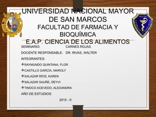 UNIVERSIDAD NACIONAL MAYOR
DE SAN MARCOS
FACULTAD DE FARMACIA Y
BIOQUÍMICA
E.A.P. CIENCIA DE LOS ALIMENTOS
SEMINARIO: CARNES ROJAS
DOCENTE RESPONSABLE: DR. RIVAS, WALTER
INTEGRANTES:
RAYMUNDO QUINTANA, FLOR
CASTILLO GARCÍA, MAROLY
SALAZAR RÍOS, KAREN
SALAZAR SAUÑE, DEYVI
TINOCO ACEVEDO, ALEXANDRA
AÑO DE ESTUDIOS:
2015 - II
 