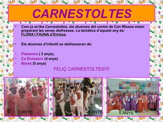 CARNESTOLTES
• Com ja arriba Carnestoltes, els alumnes del centre de Can Misses estan
preparant les seves disfresses. La temàtica d’aquest any és:
FLORA IFLORA I FAUNA d’EivissaFAUNA d’Eivissa.
• Els alumnes d’infantil es disfressaran de:
• Flamencs ( 3 anys),
• Ca Eivissenc (4 anys)
• Borns (5 anys)
FELIÇ CARNESTOLTES!!!!
3 ANYS 4 ANYS 5 ANYS
 