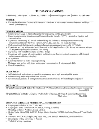 THOMAS W. CARNES
21959 Windy Oaks Square │ Ashburn, VA 20148-5310 │carnestw11@gmail.com │mobile: 703-785-5009
PROFILE
Electrical & Computer Engineer with extensive experience in autonomous unmanned systems and flight
control systems (FCSs)
QUALIFICATIONS
Extensive knowledge of electrical & computer engineering and design principles
Focus in programming for autonomous Unmanned Aerial Vehicles (UAVs) – control, navigation, and
communication
Experience constructing RC aircraft and modifying the airframe to make system autonomous by
implementing necessary hardware (sensors, servos, payloads, etc.) for successful flight
Understanding of flight dynamics and control principles necessary for successful UAV flights
Experience working with custom based Hardware in the Loop Simulators (HILS), and open source software
(i.e. Flight Gear) along with extensive field testing
Experience with embedded systems and VLSI design
Experience with general lab equipment (i.e. multimeters, oscilloscopes, signal generators, soldering and
surface-mount soldering, crimping)
IT experience
Limited experience in multi-core programming
 Motivated hard worker with strong written, oral communication, & interpersonal skills
 United States citizen
LEADERSHIP
Self-disciplined, professional, prepared for engineering work, high sense of public service
Peer mentoring, especially international students
Recommended graduate & undergraduate curricular initiatives and developed improved policies


EDUCATION
Virginia Commonwealth University, Richmond, VA: Master of Science, Electrical & Computer Engineering
August 2014
Virginia Military Institute, Lexington, VA; Bachelor of Science, Electrical & Computer Engineering
Math minor May 2011
COMPUTER SKILLS AND PROFESSIONAL COMPETENCIES
Languages - Proficient: C, MATLAB, XML
Languages – Some Experience: C++, VHDL, Verilog, Assembly
 Operating Systems: Windows, UNIX, LINUX
 Design Tools: Xilinx SDK for FPGA design, Mentor Graphics VLSI Design Suite, Microsoft Visual Studio
SDK
 Software: AUTOCAD, P-Spice, DipTrace, Pads, AVR Studios, NI Multisim, Microsoft Office
 Reading and writing knowledge of Russian
 Technical writing experience
 