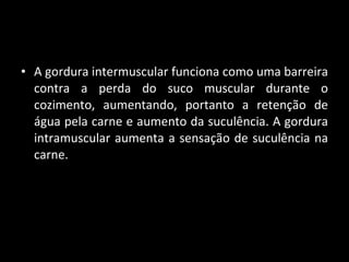 A gordura intermuscular funciona como uma barreira contra a perda do suco muscular durante o cozimento, aumentando, portanto a retenção de água pela carne e aumento da suculência. A gordura intramuscular aumenta a sensação de suculência na carne. 