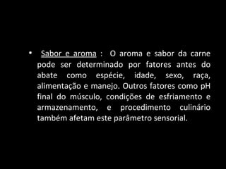 Sabor e aroma  :  O aroma e sabor da carne pode ser determinado por fatores antes do abate como espécie, idade, sexo, raça, alimentação e manejo. Outros fatores como pH final do músculo, condições de esfriamento e armazenamento, e procedimento culinário também afetam este parâmetro sensorial. 
