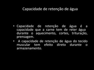 Capacidade de retenção de água Capacidade de retenção de água é a capacidade que a carne tem de reter água  durante o aquecimento, cortes, trituração, prensagem. A capacidade de retenção de água do tecido muscular tem efeito direto durante o armazenamento.  