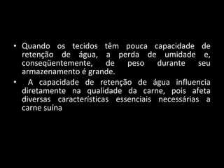 Quando os tecidos têm pouca capacidade de retenção de água, a perda de umidade e, conseqüentemente, de peso durante seu armazenamento é grande.  A capacidade de retenção de água influencia diretamente na qualidade da carne, pois afeta diversas características essenciais necessárias a carne suína 