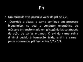 Ph Um músculo vivo possui o valor do pH de 7,2. Ocorrido o abate, a carne continua em processo bioquímico, no qual o condutor energético do músculo é transformado em glicogênio lático através da ação de várias enzimas. O pH da carne suína diminui devido à formação ácida, assim a carne  passa apresentar pH final entre 5,7 e 5,9.  