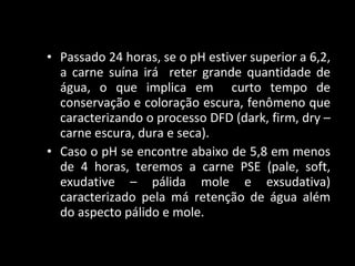 Passado 24 horas, se o pH estiver superior a 6,2, a carne suína irá  reter grande quantidade de água, o que implica em  curto tempo de conservação e coloração escura, fenômeno que caracterizando o processo DFD (dark, firm, dry – carne escura, dura e seca).  Caso o pH se encontre abaixo de 5,8 em menos de 4 horas, teremos a carne PSE (pale, soft, exudative – pálida mole e exsudativa) caracterizado pela má retenção de água além do aspecto pálido e mole.  