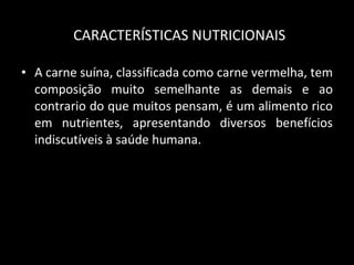 CARACTERÍSTICAS NUTRICIONAIS A carne suína, classificada como carne vermelha, tem composição muito semelhante as demais e ao contrario do que muitos pensam, é um alimento rico em nutrientes, apresentando diversos benefícios indiscutíveis à saúde humana. 