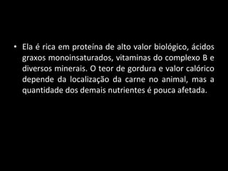 Ela é rica em proteína de alto valor biológico, ácidos graxos monoinsaturados, vitaminas do complexo B e diversos minerais. O teor de gordura e valor calórico depende da localização da carne no animal, mas a quantidade dos demais nutrientes é pouca afetada.  