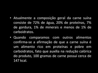 Atualmente a composição geral da carne suína consiste de 72% de água, 20% de proteínas, 7% de gordura, 1% de minerais e menos de 1% de carboidratos.  Quando comparamos com outros alimentos confirma-se a afirmação de que a carne suína é um alimento rico em proteínas e pobre em carboidratos, fato que auxilia na redução calórica do produto, 100 gramas de carne possui cerca de 147 kcal.  