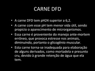 CARNE DFD A carne DFD tem pH24 superior a 6,2.  A carne com esse pH tem menor vida útil, sendo propicio o aparecimento de microrganismos.  Essa carne é proveniente do manejo ante-mortem errôneo, que provoca estresse nos animais, diminuindo, portanto o glicogênio muscular.  Esta carne torna-se inadequada para elaboração de alguns derivados, como mortadela e presunto cru, devido à grande retenção de água que ela tem. 