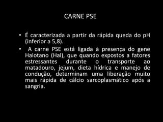 CARNE PSE   É caracterizada a partir da rápida queda do pH (inferior a 5,8). A carne PSE está ligada à presença do gene Halotano (Hal), que quando expostos a fatores estressantes durante o transporte ao matadouro, jejum, dieta hídrica e manejo de condução, determinam uma liberação muito mais rápida de cálcio sarcoplasmático após a sangria.  