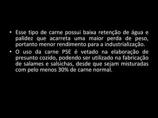 Esse tipo de carne possui baixa retenção de água e palidez que acarreta uma maior perda de peso, portanto menor rendimento para a industrialização. O uso da carne PSE é vetado na elaboração de presunto cozido, podendo ser utilizado na fabricação de salames e salsichas, desde que sejam misturadas com pelo menos 30% de carne normal.  