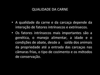 QUALIDADE DA CARNE A qualidade da carne e da carcaça depende da interação de fatores intrínsecos e extrínsecos.  Os fatores intrínsecos mais importantes são a genética, o manejo alimentar, a idade e o condições de abate, desde a  saída dos animais da propriedade até a entrada das carcaças nas câmaras frias, o tipo de cozimento e os métodos de conservação.  