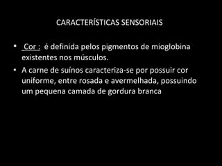 CARACTERÍSTICAS SENSORIAIS   Cor :   é definida pelos pigmentos de mioglobina existentes nos músculos.  A carne de suínos caracteriza-se por possuir cor uniforme, entre rosada e avermelhada, possuindo um pequena camada de gordura branca 
