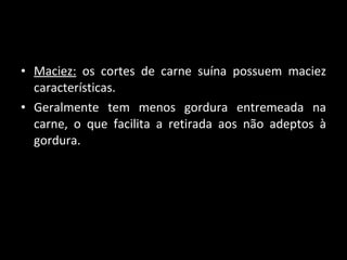 Maciez:  os cortes de carne suína possuem maciez características. Geralmente tem menos gordura entremeada na carne, o que facilita a retirada aos não adeptos à gordura.  