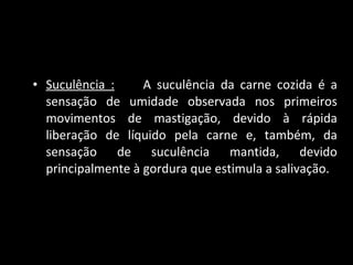 Suculência :   A suculência da carne cozida é a sensação de umidade observada nos primeiros movimentos de mastigação, devido à rápida liberação de líquido pela carne e, também, da sensação de suculência mantida, devido principalmente à gordura que estimula a salivação.  
