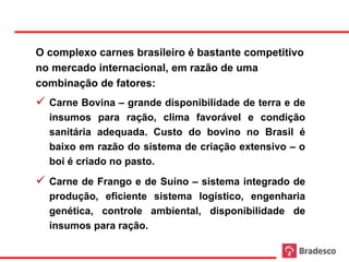 O complexo carnes brasileiro é bastante competitivo
     no mercado internacional, em razão de uma
     combinação de fatores:
      Carne Bovina – grande disponibilidade de terra e de
       insumos para ração, clima favorável e condição
       sanitária adequada. Custo do bovino no Brasil é
       baixo em razão do sistema de criação extensivo – o
       boi é criado no pasto.
      Carne de Frango e de Suíno – sistema integrado de
       produção, eficiente sistema logístico, engenharia
       genética, controle ambiental, disponibilidade de
       insumos para ração.

25
 