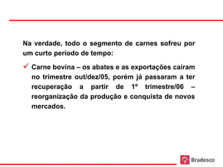 Na verdade, todo o segmento de carnes sofreu por
     um curto período de tempo:

      Carne bovina – os abates e as exportações caíram
       no trimestre out/dez/05, porém já passaram a ter
       recuperação a partir de 1º trimestre/06 –
       reorganização da produção e conquista de novos
       mercados.




58
 