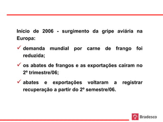 Início de 2006 - surgimento da gripe aviária na
     Europa:

      demanda mundial por carne de frango foi
       reduzida;
      os abates de frangos e as exportações caíram no
       2º trimestre/06;
      abates e exportações voltaram a registrar
       recuperação a partir do 2º semestre/06.




60
 