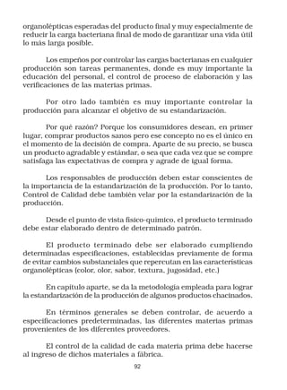 organolépticas esperadas del producto final y muy especialmente de
reducir la carga bacteriana final de modo de garantizar una vida útil
lo más larga posible.

        Los empeños por controlar las cargas bacterianas en cualquier
producción son tareas permanentes, donde es muy importante la
educación del personal, el control de proceso de elaboración y las
verificaciones de las materias primas.

      Por otro lado también es muy importante controlar la
producción para alcanzar el objetivo de su estandarización.

       Por qué razón? Porque los consumidores desean, en primer
lugar, comprar productos sanos pero ese concepto no es el único en
el momento de la decisión de compra. Aparte de su precio, se busca
un producto agradable y estándar, o sea que cada vez que se compre
satisfaga las expectativas de compra y agrade de igual forma.

      Los responsables de producción deben estar conscientes de
la importancia de la estandarización de la producción. Por lo tanto,
Control de Calidad debe también velar por la estandarización de la
producción.

      Desde el punto de vista físico-químico, el producto terminado
debe estar elaborado dentro de determinado patrón.

       El producto terminado debe ser elaborado cumpliendo
determinadas especificaciones, establecidas previamente de forma
de evitar cambios substanciales que repercutan en las características
organolépticas (color, olor, sabor, textura, jugosidad, etc.)

       En capítulo aparte, se da la metodología empleada para lograr
la estandarización de la producción de algunos productos chacinados.

       En términos generales se deben controlar, de acuerdo a
especificaciones predeterminadas, las diferentes materias primas
provenientes de los diferentes proveedores.

       El control de la calidad de cada materia prima debe hacerse
al ingreso de dichos materiales a fábrica.
                                 92
 