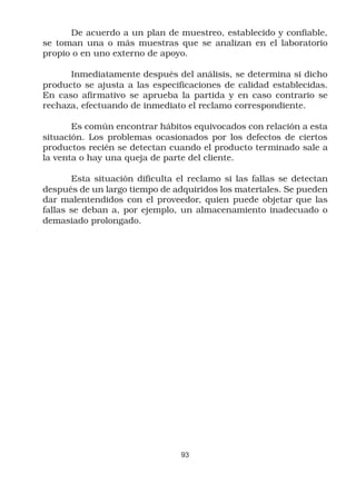 De acuerdo a un plan de muestreo, establecido y confiable,
se toman una o más muestras que se analizan en el laboratorio
propio o en uno externo de apoyo.

      Inmediatamente después del análisis, se determina si dicho
producto se ajusta a las especificaciones de calidad establecidas.
En caso afirmativo se aprueba la partida y en caso contrario se
rechaza, efectuando de inmediato el reclamo correspondiente.

       Es común encontrar hábitos equivocados con relación a esta
situación. Los problemas ocasionados por los defectos de ciertos
productos recién se detectan cuando el producto terminado sale a
la venta o hay una queja de parte del cliente.

       Esta situación dificulta el reclamo si las fallas se detectan
después de un largo tiempo de adquiridos los materiales. Se pueden
dar malentendidos con el proveedor, quien puede objetar que las
fallas se deban a, por ejemplo, un almacenamiento inadecuado o
demasiado prolongado.




                                 93
 