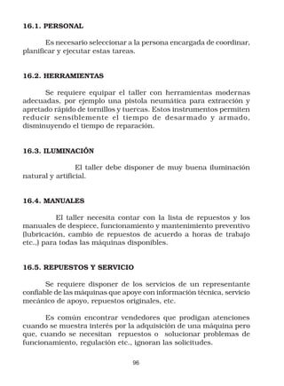 16.1. PERSONAL

       Es necesario seleccionar a la persona encargada de coordinar,
planificar y ejecutar estas tareas.


16.2. HERRAMIENTAS

      Se requiere equipar el taller con herramientas modernas
adecuadas, por ejemplo una pistola neumática para extracción y
apretado rápido de tornillos y tuercas. Estos instrumentos permiten
reducir sensiblemente el tiempo de desar mado y ar mado,
disminuyendo el tiempo de reparación.


16.3. ILUMINACIÓN

                 El taller debe disponer de muy buena iluminación
natural y artificial.


16.4. MANUALES

           El taller necesita contar con la lista de repuestos y los
manuales de despiece, funcionamiento y mantenimiento preventivo
(lubricación, cambio de repuestos de acuerdo a horas de trabajo
etc.,) para todas las máquinas disponibles.


16.5. REPUESTOS Y SERVICIO

       Se requiere disponer de los servicios de un representante
confiable de las máquinas que apoye con información técnica, servicio
mecánico de apoyo, repuestos originales, etc.

      Es común encontrar vendedores que prodigan atenciones
cuando se muestra interés por la adquisición de una máquina pero
que, cuando se necesitan repuestos o solucionar problemas de
funcionamiento, regulación etc., ignoran las solicitudes.

                                 96
 