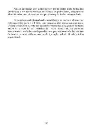 Ahí se preparan con anticipación las mezclas para todos los
productos y se acondicionan en bolsas de polietileno, claramente
identificadas con el nombre del producto y la fecha de mezclado.

      Dependiendo del tamaño de cada fábrica se pueden almacenar
estas mezclas para 3 o 4 días, una semana, dos semanas o un mes.
Deben tenerse en cuenta las posibles reacciones de algunos aditivos
entre sí o con la sal nitrificada. Para evitarlas, se pueden
acondicionar en bolsas independientes, poniendo una bolsa dentro
de la otra para identificar una tanda (ejemplo: sal nitrificada y ácido
ascórbico ).




                                  132
 