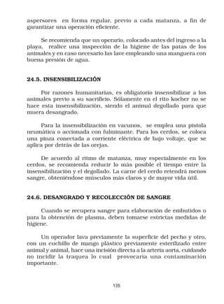 aspersores en forma regular, previo a cada matanza, a fin de
garantizar una operación eficiente.

     Se recomienda que un operario, colocado antes del ingreso a la
playa, realice una inspección de la higiene de las patas de los
animales y en caso necesario las lave empleando una manguera con
buena presión de agua.


24.5. INSENSIBILIZACIÓN

     Por razones humanitarias, es obligatorio insensibilizar a los
animales previo a su sacrificio. Sólamente en el rito kocher no se
hace esta insensibilización, siendo el animal degollado para que
muera desangrado.

     Para la insensibilización en vacunos, se emplea una pistola
neumática o accionada con fulminante. Para los cerdos, se coloca
una pinza conectada a corriente eléctrica de bajo voltaje, que se
aplica por detrás de las orejas.

     De acuerdo al ritmo de matanza, muy especialmente en los
cerdos, se recomienda reducir lo más posible el tiempo entre la
insensibilización y el degollado. La carne del cerdo retendrá menos
sangre, obteniéndose músculos más claros y de mayor vida útil.


24.6. DESANGRADO Y RECOLECCIÓN DE SANGRE

     Cuando se recupera sangre para elaboración de embutidos o
para la obtención de plasma, deben tomarse estrictas medidas de
higiene.

     Un operador lava previamente la superficie del pecho y otro,
con un cuchillo de mango plástico previamente esterilizado entre
animal y animal, hace una incisión directa a la arteria aorta, cuidando
no incidir la traquea lo cual provocaría una contaminación
importante.



                                 135
 
