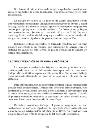Se elimina el primer chorro de sangre expulsado, recogiendo el
resto en un balde de acero inoxidable que debe lavarse entre cada
recolección.

      La sangre se vuelca a un tanque de acero inoxidable donde
inmediatamente se acciona un agitador para extraer la fibrina y evitar
la coagulación. También se pueden aplicar anticoagulantes químicos
como por ejemplo citrato de sodio o fosfatos a muy bajas
concentraciones. Se vierte una solución (1 a 2 %) de este
anticoagulante en el fondo del tanque y a medida que se va añadiendo
sangre, se mezcla rápidamente para evitar la coagulación.

      Existen cuchillos especiales, en forma de caladora, con un caño
plástico conectado a su mango, que succionan la sangre con un
sistema de vacío; de esta forma se puede recolectar la sangre en
forma más higiénica.


24.7 RECUPERACIÓN DE PLASMA Y GLÓBULOS

     La sangre r ecolectada higiénicamente y tratada con
anticoagulantes es rápidamente transportada a una zona
independiente destinada para este fin específico. Con una centrífuga
especialmente diseñada se procede a separar el plasma de los
glóbulos.

      Para su conservación es conveniente enfriar lo más rápidamente
posible estos componentes. De más está decir que estos subproductos
contienen alto contenido proteíco y son altamente perecederos; por
lo tanto debe trabajarse con medidas extremas de higiene. Cuando
el plasma obtenido comienza a aparecer de color rosado claro,
conviene hacer una limpieza de la centrífuga.

     Es más conveniente trabajar el plasma congelado; en caso
contrario deber enfriarse rápidamente, agregarle 2% de sal nitrificada
y mantener en refrigeración (idealmente a 0ºC ). No conviene usar
plasma fresco no tratado después de 24 horas de producido.




                                 136
 