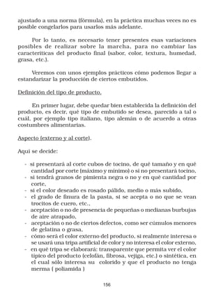 ajustado a una norma (fórmula), en la práctica muchas veces no es
posible congelarlos para usarlos más adelante.

     Por lo tanto, es necesario tener presentes esas variaciones
posibles de realizar sobre la marcha, para no cambiar las
caracteríticas del producto final (sabor, color, textura, humedad,
grasa, etc.).

     Veremos con unos ejemplos prácticos cómo podemos llegar a
estandarizar la producción de ciertos embutidos.

Definición del tipo de producto.

     En primer lugar, debe quedar bien establecida la definición del
producto, es decir, qué tipo de embutido se desea, parecido a tal o
cuál, por ejemplo tipo italiano, tipo alemán o de acuerdo a otras
costumbres alimentarias.

Aspecto (externo y al corte).

Aquí se decide:

  - si presentará al corte cubos de tocino, de qué tamaño y en qué
    cantidad por corte (máximo y mínimo) o si no presentará tocino,
  - si tendrá granos de pimienta negra o no y en qué cantidad por
    corte,
  - si el color deseado es rosado pálido, medio o más subido,
  - el grado de finura de la pasta, si se acepta o no que se vean
    trocitos de cuero, etc.,
  - aceptación o no de presencia de pequeñas o medianas burbujas
    de aire atrapado,
  - aceptación o no de ciertos defectos, como ser cúmulos menores
    de gelatina o grasa,
  - cómo será el color externo del producto, si realmente interesa o
    se usará una tripa artificial de color y no interesa el color externo,
  - en qué tripa se elaborará: transparente que permita ver el color
    típico del producto (celofán, fibrosa, vejiga, etc.) o sintética, en
    el cual sólo interesa su colorido y que el producto no tenga
    merma ( poliamida )

                                   156
 