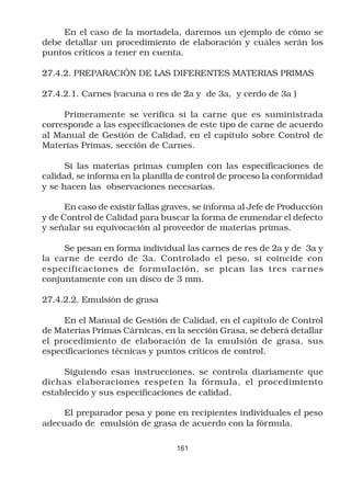 En el caso de la mortadela, daremos un ejemplo de cómo se
debe detallar un procedimiento de elaboración y cuáles serán los
puntos críticos a tener en cuenta.

27.4.2. PREPARACIÓN DE LAS DIFERENTES MATERIAS PRIMAS

27.4.2.1. Carnes (vacuna o res de 2a y de 3a, y cerdo de 3a )

     Primeramente se verifica si la carne que es suministrada
corresponde a las especificaciones de este tipo de carne de acuerdo
al Manual de Gestión de Calidad, en el capítulo sobre Control de
Materias Primas, sección de Carnes.

      Si las materias primas cumplen con las especificaciones de
calidad, se informa en la planilla de control de proceso la conformidad
y se hacen las observaciones necesarias.

      En caso de existir fallas graves, se informa al Jefe de Producción
y de Control de Calidad para buscar la forma de enmendar el defecto
y señalar su equivocación al proveedor de materias primas.

     Se pesan en forma individual las carnes de res de 2a y de 3a y
la carne de cerdo de 3a. Controlado el peso, si coincide con
especificaciones de formulación, se pican las tres car nes
conjuntamente con un disco de 3 mm.

27.4.2.2. Emulsión de grasa

     En el Manual de Gestión de Calidad, en el capítulo de Control
de Materias Primas Cárnicas, en la sección Grasa, se deberá detallar
el procedimiento de elaboración de la emulsión de grasa, sus
especificaciones técnicas y puntos críticos de control.

     Siguiendo esas instrucciones, se controla diariamente que
dichas elaboraciones respeten la fórmula, el procedimiento
establecido y sus especificaciones de calidad.

     El preparador pesa y pone en recipientes individuales el peso
adecuado de emulsión de grasa de acuerdo con la fórmula.

                                  161
 