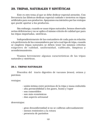29. TRIPAS, NATURALES Y SINTÉTICAS

       Este es otro tema al que se debe dedicar especial atención. Con
frecuencia las fábricas dedican especial cuidado e invierten en tripas
artificiales para sus productos. Apoyamos esa iniciativa por las ventajas
que puede aportar a los productos.

      Sin embargo, cuando se usan tripas naturales, hemos observado
serias deficiencias y no se aplica el mismo criterio de calidad que para
las tripas importadas, sintéticas.

      Independientemente de las costumbres de cada país en relación
a la preferencia de los consumidores por tal o cual tipo de tripa, cuando
se empleen tripas naturales se deben tener los mismos criterios
exigentes de calidad, uniformidad, calibrado, limpieza y
acondicionamiento.

     Veamos brevemente algunas características de las tripas
naturales y sintéticas.


29.1. TRIPAS NATURALES

     Proceden del tracto digestivo de vacunos (reses), ovinos y
porcinos

ventajas:

            - unión íntima entre proteínas de la tripa y masa embutida
            - alta permeabilidad a los gases, humo y vapor
            - son comestibles
            - son más económicas
            - dan aspecto artesanal

desventajas:

            - gran desuniformidad si no se calibran adecuadamente
            - menos resistentes a la rotura
            - presencia de parásitos

                                  181
 