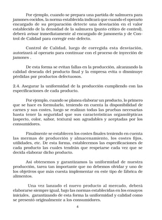 Por ejemplo, cuando se prepara una partida de salmuera para
jamones cocidos, la norma establecida indicará que cuando el operario
encargado de su preparación detecte una desviación en el valor
establecido de la densidad de la salmuera (punto crítico de control),
deberá avisar inmediatamente al encargado de jamonería y de Con-
trol de Calidad para corregir este defecto.

       Control de Calidad, luego de corregida esta desviación,
autorizará al operario para continuar con el proceso de inyección de
jamones .

       De esta forma se evitan fallas en la producción, alcanzando la
calidad deseada del producto final y la empresa evita o disminuye
pérdidas por productos defectuosos.

2.4. Asegurar la uniformidad de la producción cumpliendo con las
especificaciones de cada producto.

       Por ejemplo, cuando se planea elaborar un producto, lo primero
que se hace es formularlo, teniendo en cuenta la disponibilidad de
carnes y sus costes, luego se realizan todas las pruebas necesarias
hasta tener la seguridad que sus características organolépticas
(aspecto, color, sabor, textura) son agradables y aceptadas por los
consumidores.

       Finalmente se establecen los costes finales teniendo en cuenta
las mermas de producción y almacenamiento, los costes fijos,
utilidades, etc. De esta forma, establecemos las especificaciones de
cada producto las cuales tendrán que respetarse cada vez que se
decida elaborar dicho producto.

       Así obtenemos y garantizamos la uniformidad de nuestra
producción, tarea tan importante que no debemos olvidar y uno de
los objetivos que más cuesta implementar en este tipo de fábrica de
alimentos.

         Una vez lanzado el nuevo producto al mercado, deberá
elaborarse siempre igual, bajo las normas establecidas en los ensayos
iniciales, garantizando de esta forma la uniformidad y calidad como
se presentó originalmente a los consumidores.
                                 4
 
