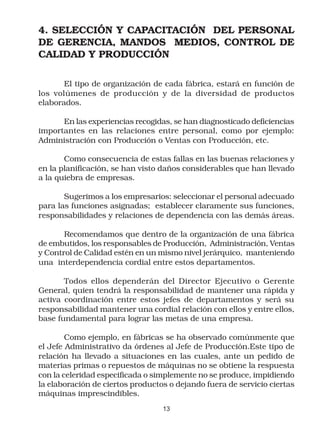 4. SELECCIÓN Y CAPACITACIÓN DEL PERSONAL
DE GERENCIA, MANDOS MEDIOS, CONTROL DE
CALIDAD Y PRODUCCIÓN

       El tipo de organización de cada fábrica, estará en función de
los volúmenes de producción y de la diversidad de productos
elaborados.

      En las experiencias recogidas, se han diagnosticado deficiencias
importantes en las relaciones entre personal, como por ejemplo:
Administración con Producción o Ventas con Producción, etc.

       Como consecuencia de estas fallas en las buenas relaciones y
en la planificación, se han visto daños considerables que han llevado
a la quiebra de empresas.

       Sugerimos a los empresarios: seleccionar el personal adecuado
para las funciones asignadas; establecer claramente sus funciones,
responsabilidades y relaciones de dependencia con las demás áreas.

       Recomendamos que dentro de la organización de una fábrica
de embutidos, los responsables de Producción, Administración, Ventas
y Control de Calidad estén en un mismo nivel jerárquico, manteniendo
una interdependencia cordial entre estos departamentos.

       Todos ellos dependerán del Director Ejecutivo o Gerente
General, quien tendrá la responsabilidad de mantener una rápida y
activa coordinación entre estos jefes de departamentos y será su
responsabilidad mantener una cordial relación con ellos y entre ellos,
base fundamental para lograr las metas de una empresa.

        Como ejemplo, en fábricas se ha observado comúnmente que
el Jefe Administrativo da órdenes al Jefe de Producción.Este tipo de
relación ha llevado a situaciones en las cuales, ante un pedido de
materias primas o repuestos de máquinas no se obtiene la respuesta
con la celeridad especificada o simplemente no se produce, impidiendo
la elaboración de ciertos productos o dejando fuera de servicio ciertas
máquinas imprescindibles.
                                  13
 
