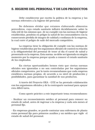 5. HIGIENE DEL PERSONAL Y DE LOS PRODUCTOS

     Debe establecerse por escrito la política de la empresa y las
normas referentes a la higiene del personal.

       No debemos olvidar que estamos elaborando alimentos
perecederos, cuyo estado sanitario influirá decididamente sobre la
vida útil de los mismos que, de no cumplir con las normas de higiene
establecidas, pondrán en peligro la salud de los consumidores con la
consecuente pérdida de imagen de calidad y confianza de la empresa,
la cual corre el peligro de salir del mercado competitivo.

       La empresa tiene la obligación de cumplir con las normas de
higiene establecidas por los organismos oficiales de control en relación
a la obligatoriedad del personal de tener al día el carné de salud y
presentarlo en la empresa. Esta norma no debe ser ignorada en ningún
momento por la empresa porque ayuda a conocer el estado sanitario
de los empleados.

        En ciertas oportunidades hemos visto que ciertas normas
oficiales son ignoradas o no son controladas por los organismos
oficiales competentes, por lo tanto recomendamos que cada empresa
establezca normas propias, de acuerdo a su nivel de producción y
posibilidades, para garantizar la sanidad de sus productos.

       A través del Proyecto OEA - GTZ se ha prestado colaboración
con los organismos oficiales y de la contraparte nacional para apoyar
esta difícil tarea.

       Como aporte práctico a este importante tema recomendamos:

- Realizar un reconocimiento médico al personal para conocer su
estado de salud, antes de ingresar a la empresa y cada seis meses al
personal fijo.

- En empresas grandes, se puede contratar una enfermera de planta
como personal fijo para primeros auxilios y un médico que vigile el
estado de salud del personal.

                                  17
 