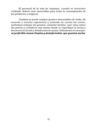 El personal de la sala de empaque, cuando se encuentre
resfriado, deberá usar mascarillas para evitar la contaminación de
los productos a empacar.

       También se puede emplear guantes descartables de vinilo. De
acuerdo a nuestra experiencia y teniendo en cuenta los costes,
preferimos trabajar sin guantes, controlar heridas, usar uñas cortas
sin pintura y establecer una norma donde se especifique la forma y
frecuencia de lavado y desinfección de manos. Defendemos el concepto:
es preferible manos limpias y desinfectadas, que guantes sucios.




                                 19
 