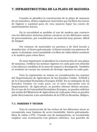7. INFRAESTRUCTURA DE LA PLAYA DE MATANZA

      Cuando se planifica la construcción de la playa de matanza
de un matadero, deben emplearse materiales que faciliten las tareas
de higiene y sanidad para de esta manera bajar los costes de
mantenimiento futuro.

       En la actualidad se prohibe el uso de madera que contacte
con las diferentes materias primas cárnicas en las diferentes zonas
de procesamiento, por considerarse un material muy poroso, difícil
de limpiar.

       Por tratarse de materiales no porosos y de fácil lavado y
desinfección, el hierro galvanizado, el hierro tratado con pinturas de
epoxi, el aluminio, acero inoxidable o la fibra de vidrio deben sustituir
a la madera para estos fines.

        Es muy importante al planificar la construcción de una playa
de matanza, verificar las normas vigentes en cada país con relación
a las alturas y medidas de la zona de noqueo y desangrado. También
se tendrán en cuenta las normas de drenaje vigentes en cada país.

       Para la exportación se toman en consideración las normas
del Departamento de Agricultura de los Estados Unidos (USDA) y
de la Comunidad Económica Europea (CEE). En la embajada de los
Estados Unidos en cada país, en el área vinculada con el
Departamento de Agricultura, se pueden obtener dichas normas.
En el caso de la Comunidad Económica Europea, se pueden solicitar
por medio del Ministerio de Agricultura de cada país o bien se pueden
pedir directamente a las autoridades de la CEE en Bruselas, Bélgica.


7.1. PAREDES Y TECHOS

       Para la construcción de los techos de las diferentes áreas se
recomienda usar láminas de acero inoxidable, hierro galvanizado,
fibra de vidrio o PVC. Cuando son de mampostería, se recomienda
emplear una terminación con pintura sintética. Las paredes de

                                   31
 