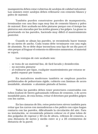 mampostería deben estar cubiertas de azulejos de calidad industrial.
Las uniones entre azulejos deben rellenarse con cemento blanco y
polvo de mármol.

       También pueden construirse paredes de mampostería,
terminadas con una fina capa muy lisa de cemento blanco y polvo
de mármol. Este acabado no debe pintarse porque con el tiempo las
pinturas son atacadas por los ácidos grasos y los golpes. La grasa va
penetrando en las paredes, haciendo muy difícil el mantenimiento
posterior.

       Cuando se alisan las paredes, se recomienda hacer tramos
de un metro de ancho. Cada tramo debe terminarse con una regla
de aluminio. No se debe dejar inconclusa una faja de un día para el
otro porque al fraguar el cemento en diferentes momentos, el material
se rajará.

       Las ventajas de este acabado son:

 - se trata de un material liso, de fácil lavado y desinfección
 - no necesita pintarse
 - al realizarse por fajas, cualquier mantenimiento por roturas se
   podrá reparar por tramos.

      En mataderos modernos también se emplean paneles
prefabricados de poliuretano rígido, cubierto con láminas de acero
inoxidable, aluminio o aluminio pintado al horno.

       Todas las paredes deben tener protectores construidos con
tubos (caños) de hierro galvanizado rellenos de cemento, o de acero
inoxidable para, de esta forma, evitar el deterioro por posibles golpes
con los carros.

       En las cámaras de frío, estos protectores sirven también para
evitar que los carros con menudencias o los pallets con cajas hagan
contacto con las paredes, dificultando la circulación del aire. Para
su instalación, se recomienda primero colocar en el piso tubos de
dos pulgadas de espesor y 40 cm de altura, rellenos de cemento, a
una distancia de metro y medio entre sí y a 25 centímetros de
distancia de la pared.
                                  32
 