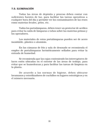 7.5. ILUMINACIÓN

       Todas las áreas de depósito y proceso deben contar con
suficientes fuentes de luz, para facilitar las tareas operativas a
cualquier hora del día y permitir ver los contaminantes de las reses
como materias fecales, pelos, etc.

       Todos los portalámparas, deben tener un protector de acrílico
para evitar la caída de lámparas o tubos sobre las materias primas y
los operadores.

      Los materiales de estos portalámparas pueden ser de acero
inoxidable, plástico o aluminio.

      En las cámaras de frío y sala de desosado se recomienda el
empleo de portalámparas herméticamente sellados para evitar la
entrada de humedad.

       Se recomienda que las cajas conteniendo los interruptores de
luces estén ubicadas en el exterior de las áreas de trabajo, para
evitar que se humedezcan y para facilitar las tareas de limpieza en
la planta.

      De acuerdo a las nor mas de higiene, deben ubicarse
lavamanos y esterilizadores de cuchillos en lugares estratégicos y en
el número necesario.




                                 35
 