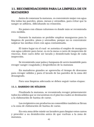 11. RECOMENDACIONES PARA LA LIMPIEZA DE UN
MATADERO
        Antes de comenzar la matanza, es conveniente mojar con agua
fría todas las paredes, pisos, mesas y utensilios, para evitar que la
sangre se adhiera, dificultando su remoción.

      En países con climas calurosos es donde más se recomienda
esta medida.

       Durante la matanza se prohibe emplear mangueras para la
limpieza de paredes, pisos y utensilios, porque no es conveniente
salpicar las medias reses con agua contaminada.

       El único lugar en el cual se autoriza el empleo de manguera
con agua caliente para lavar, es en la mesa o carro de inspección de
vísceras. Este carro debe ser lavado y desinfectado luego de cada
inspección.

      Se recomienda usar palas y lampazos de acero inoxidable para
recoger sangre coagulada y desperdicios de la matanza

      En mataderos grandes se aprovecha el tiempo de descanso
para recoger sólidos y para el lavado de las paredes de la zona del
desangrado.

       Para una limpieza adecuada se deben seguir varias etapas:

11.1. BARRIDO DE SÓLIDOS

        Finalizada la matanza, se recomienda recoger primeramente
todos los sólidos que se encuentran en el piso los cuales se destinarán
a la elaboración de harina de carne.

       Los recipientes con productos no comestibles también se llevan
a la zona de elaboración de harina de carne.

      En esta zona debe existir un lavadero para limpiar estos carros
y proceder a su desinfección antes de que vuelvan a la zona de
matanza.
                                  43
 