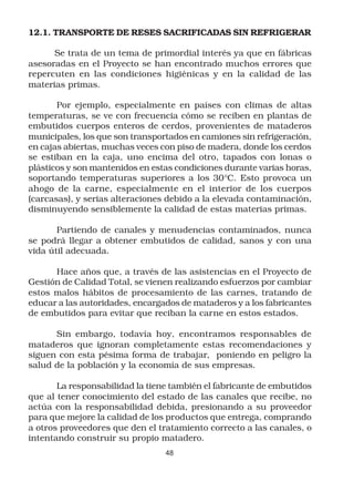 12.1. TRANSPORTE DE RESES SACRIFICADAS SIN REFRIGERAR

      Se trata de un tema de primordial interés ya que en fábricas
asesoradas en el Proyecto se han encontrado muchos errores que
repercuten en las condiciones higiénicas y en la calidad de las
materias primas.

       Por ejemplo, especialmente en países con climas de altas
temperaturas, se ve con frecuencia cómo se reciben en plantas de
embutidos cuerpos enteros de cerdos, provenientes de mataderos
municipales, los que son transportados en camiones sin refrigeración,
en cajas abiertas, muchas veces con piso de madera, donde los cerdos
se estiban en la caja, uno encima del otro, tapados con lonas o
plásticos y son mantenidos en estas condiciones durante varias horas,
soportando temperaturas superiores a los 30°C. Esto provoca un
ahogo de la carne, especialmente en el interior de los cuerpos
(carcasas), y serias alteraciones debido a la elevada contaminación,
disminuyendo sensiblemente la calidad de estas materias primas.

       Partiendo de canales y menudencias contaminados, nunca
se podrá llegar a obtener embutidos de calidad, sanos y con una
vida útil adecuada.

      Hace años que, a través de las asistencias en el Proyecto de
Gestión de Calidad Total, se vienen realizando esfuerzos por cambiar
estos malos hábitos de procesamiento de las carnes, tratando de
educar a las autoridades, encargados de mataderos y a los fabricantes
de embutidos para evitar que reciban la carne en estos estados.

      Sin embargo, todavía hoy, encontramos responsables de
mataderos que ignoran completamente estas recomendaciones y
siguen con esta pésima forma de trabajar, poniendo en peligro la
salud de la población y la economía de sus empresas.

       La responsabilidad la tiene también el fabricante de embutidos
que al tener conocimiento del estado de las canales que recibe, no
actúa con la responsabilidad debida, presionando a su proveedor
para que mejore la calidad de los productos que entrega, comprando
a otros proveedores que den el tratamiento correcto a las canales, o
intentando construir su propio matadero.
                                 48
 