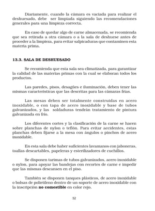 Diariamente, cuando la cámara es vaciada para realizar el
deshuesado, debe ser limpiada siguiendo las recomendaciones
generales para una limpieza correcta.

      En caso de quedar algo de carne almacenada, se recomienda
que sea retirada a otra cámara o a la sala de deshuese antes de
proceder a la limpieza, para evitar salpicaduras que contaminen esta
materia prima.


13.3. SALA DE DESHUESADO

        Se recomienda que esta sala sea climatizada, para garantizar
la calidad de las materias primas con la cual se elaboran todos los
productos.

     Las paredes, pisos, desagües e iluminación, deben tener las
mismas características que las descritas para las cámaras frías.

      Las mesas deben ser totalmente construidas en acero
inoxidable, o con tapa de acero inoxidable y base de tubos
galvanizados, y las soldaduras tendrán tratamiento de pintura
galvanizada en frío.

      Los diferentes cortes y la clasificación de la carne se hacen
sobre planchas de nylon o teflón. Para evitar accidentes, estas
planchas deben fijarse a la mesa con ángulos o pinchos de acero
inoxidable.

       En esta sala debe haber suficientes lavamanos con jaboneras,
toallas descartables, papeleras y esterilizadores de cuchillos.

       Se disponen tarimas de tubos galvanizados, acero inoxidable
o nylon, para apoyar las bandejas con recortes de carne e impedir
que las mismas descansen en el piso.

       También se disponen tanques plásticos, de acero inoxidable
o bolsas de polietileno dentro de un soporte de acero inoxidable con
la inscripción no comestible en color rojo.

                                52
 