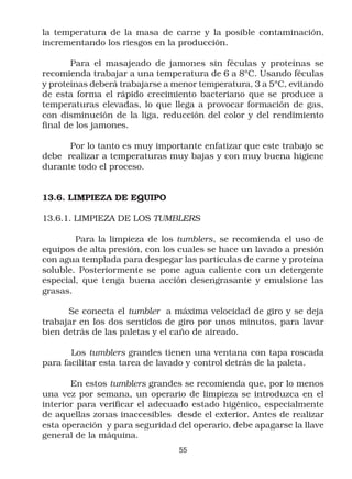 la temperatura de la masa de carne y la posible contaminación,
incrementando los riesgos en la producción.

       Para el masajeado de jamones sin féculas y proteínas se
recomienda trabajar a una temperatura de 6 a 8ºC. Usando féculas
y proteínas deberá trabajarse a menor temperatura, 3 a 5ºC, evitando
de esta forma el rápido crecimiento bacteriano que se produce a
temperaturas elevadas, lo que llega a provocar formación de gas,
con disminución de la liga, reducción del color y del rendimiento
final de los jamones.

      Por lo tanto es muy importante enfatizar que este trabajo se
debe realizar a temperaturas muy bajas y con muy buena higiene
durante todo el proceso.


13.6. LIMPIEZA DE EQUIPO

13.6.1. LIMPIEZA DE LOS TUMBLERS

        Para la limpieza de los tumblers, se recomienda el uso de
equipos de alta presión, con los cuales se hace un lavado a presión
con agua templada para despegar las partículas de carne y proteína
soluble. Posteriormente se pone agua caliente con un detergente
especial, que tenga buena acción desengrasante y emulsione las
grasas.

      Se conecta el tumbler a máxima velocidad de giro y se deja
trabajar en los dos sentidos de giro por unos minutos, para lavar
bien detrás de las paletas y el caño de aireado.

       Los tumblers grandes tienen una ventana con tapa roscada
para facilitar esta tarea de lavado y control detrás de la paleta.

       En estos tumblers grandes se recomienda que, por lo menos
una vez por semana, un operario de limpieza se introduzca en el
interior para verificar el adecuado estado higénico, especialmente
de aquellas zonas inaccesibles desde el exterior. Antes de realizar
esta operación y para seguridad del operario, debe apagarse la llave
general de la máquina.
                                 55
 