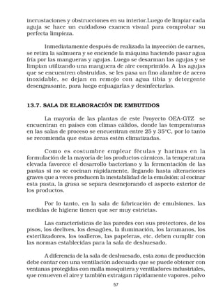 incrustaciones y obstrucciones en su interior.Luego de limpiar cada
aguja se hace un cuidadoso examen visual para comprobar su
perfecta limpieza.

        Inmediatamente después de realizada la inyección de carnes,
se retira la salmuera y se enciende la máquina haciendo pasar agua
fría por las mangueras y agujas. Luego se desarman las agujas y se
limpian utilizando una manguera de aire comprimido. A las agujas
que se encuentren obstruidas, se les pasa un fino alambre de acero
inoxidable, se dejan en remojo con agua tibia y detergente
desengrasante, para luego enjuagarlas y desinfectarlas.


13.7. SALA DE ELABORACIÓN DE EMBUTIDOS

       La mayoría de las plantas de este Proyecto OEA-GTZ se
encuentran en países con climas cálidos, donde las temperaturas
en las salas de proceso se encuentran entre 25 y 35ºC, por lo tanto
se recomienda que estas áreas estén climatizadas.

       Como es costumbre emplear féculas y harinas en la
formulación de la mayoría de los productos cárnicos, la temperatura
elevada favorece el desarrollo bacteriano y la fermentación de las
pastas si no se cocinan rápidamente, llegando hasta alteraciones
graves que a veces producen la inestabilidad de la emulsión; al cocinar
esta pasta, la grasa se separa desmejorando el aspecto exterior de
los productos.

     Por lo tanto, en la sala de fabricación de emulsiones, las
medidas de higiene tienen que ser muy estrictas.

        Las características de las paredes con sus protectores, de los
pisos, los declives, los desagües, la iluminación, los lavamanos, los
esterilizadores, los toalleros, las papeleras, etc. deben cumplir con
las normas establecidas para la sala de deshuesado.

      A diferencia de la sala de deshuesado, esta zona de producción
debe contar con una ventilación adecuada que se puede obtener con
ventanas protegidas con malla mosquitera y ventiladores industriales,
que renueven el aire y también extraigan rápidamente vapores, polvo
                                  57
 