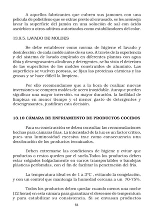 A aquellos fabricantes que cubren sus jamones con una
película de polietileno que se extrae previo al envasado, se les aconseja
lavar la superficie del jamón en una solución de sal con ácido
ascórbico u otros aditivos autorizados como estabilizadores del color.

13.9.5. LAVADO DE MOLDES

        Se debe establecer como norma de higiene el lavado y
desinfección de cada molde antes de su uso. A través de la experiencia
y del sistema de lavado empleado en diferentes plantas con agua
tibia y desengrasantes alcalinos y detergentes, se ha visto el deterioro
de las superficies de los moldes construidos de aluminio. Las
superficies se vuelven porosas, se fijan las proteínas cárnicas y las
grasas y se hace difícil la limpieza.

        Por ello recomendamos que a la hora de realizar nuevas
inversiones se compren moldes de acero inoxidable. Aunque pueden
significar una mayor inversión, su mayor duración, la facilidad de
limpieza en menor tiempo y el menor gasto de detergentes y
desengrasantes, justifican esta decisión.


13.10 CÁMARA DE ENFRIAMIENTO DE PRODUCTOS COCIDOS

      Para su construcción se deben consultar las recomendaciones
hechas para cámaras frías. La intensidad de la luz es un factor crítico,
pues una luminosidad excesiva trae como consecuencia una
decoloración de los productos terminados.

       Deben extremarse las condiciones de higiene y evitar que
productos o restos queden por el suelo.Todos los productos deben
estar colgados holgadamente en carros transportables o bandejas
plásticas perforadas, con el fin de facilitar la penetración del frío.

       La temperatura ideal es de 1 a 3ºC , evitando la congelación,
y con un control que mantenga la humedad cercana a un 70-75%.

       Todos los productos deben quedar cuando menos una noche
(12 horas) en esta cámara para garantizar el descenso de temperatura
y para estabilizar su consistencia. Si se envasan productos
                                   64
 
